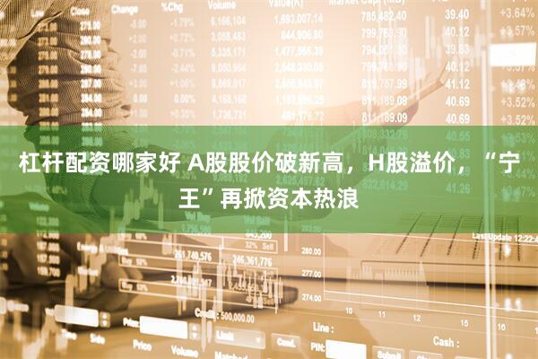 杠杆配资哪家好 A股股价破新高，H股溢价，“宁王”再掀资本热浪