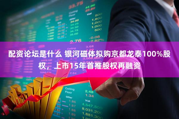 配资论坛是什么 银河磁体拟购京都龙泰100%股权，上市15年首推股权再融资
