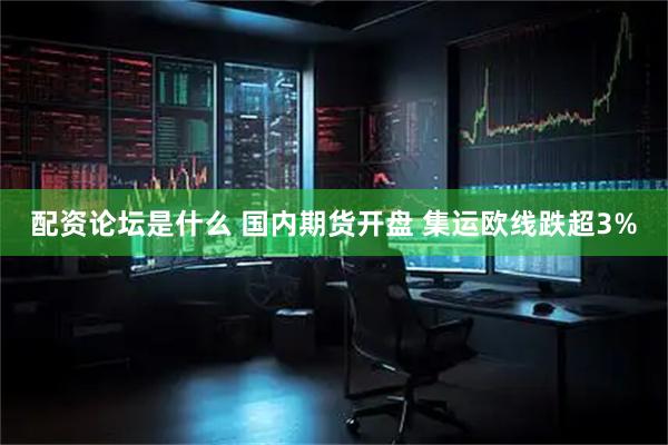 配资论坛是什么 国内期货开盘 集运欧线跌超3%