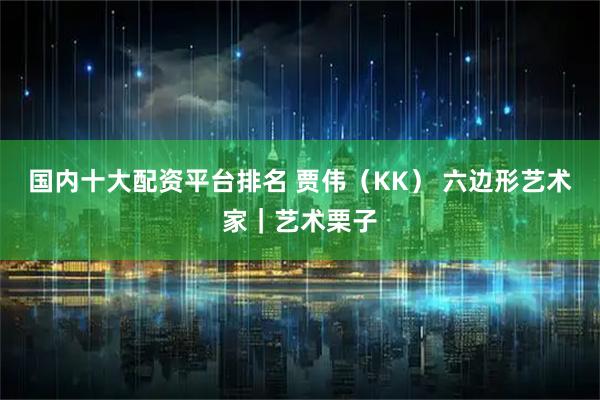 国内十大配资平台排名 贾伟（KK） 六边形艺术家｜艺术栗子