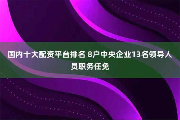 国内十大配资平台排名 8户中央企业13名领导人员职务任免