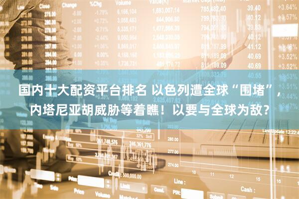 国内十大配资平台排名 以色列遭全球“围堵”，内塔尼亚胡威胁等着瞧！以要与全球为敌？