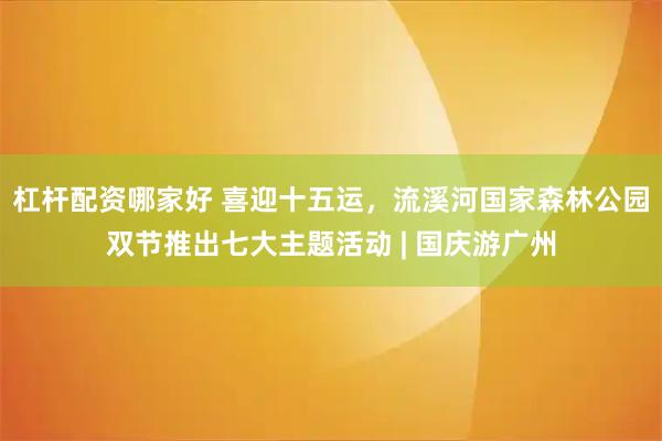杠杆配资哪家好 喜迎十五运，流溪河国家森林公园双节推出七大主题活动 | 国庆游广州