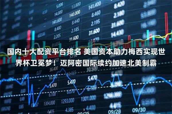 国内十大配资平台排名 美国资本助力梅西实现世界杯卫冕梦！迈阿密国际续约加速北美制霸