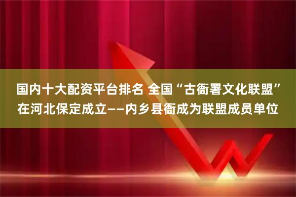 国内十大配资平台排名 全国“古衙署文化联盟”在河北保定成立——内乡县衙成为联盟成员单位