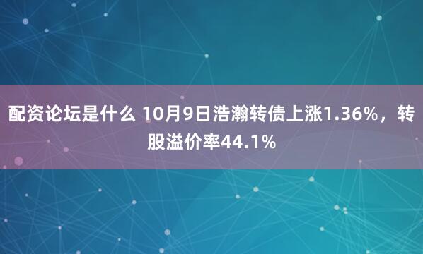 配资论坛是什么 10月9日浩瀚转债上涨1.36%，转股溢价率44.1%