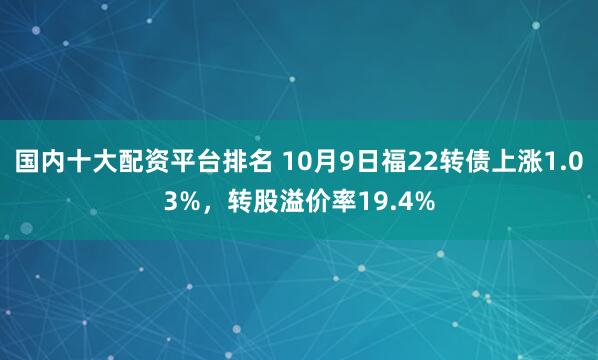 国内十大配资平台排名 10月9日福22转债上涨1.03%，转股溢价率19.4%