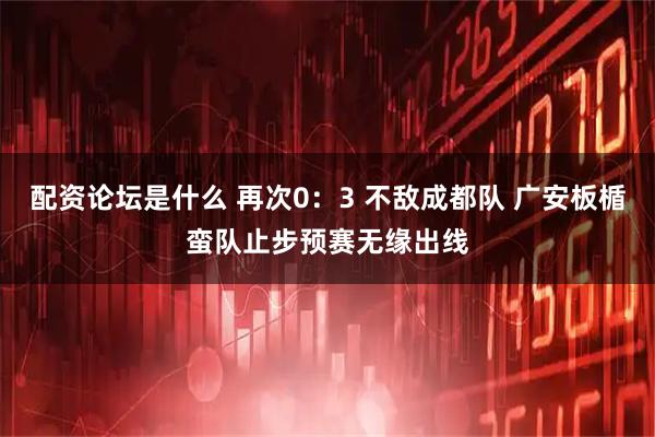 配资论坛是什么 再次0：3 不敌成都队 广安板楯蛮队止步预赛无缘出线