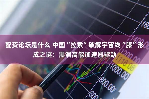 配资论坛是什么 中国“拉索”破解宇宙线“膝”形成之谜：黑洞高能加速器驱动