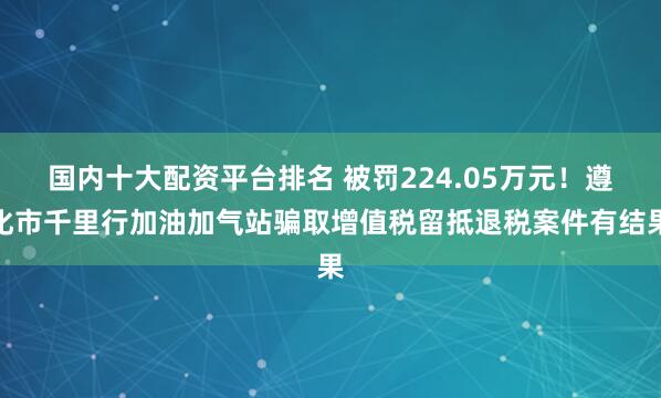 国内十大配资平台排名 被罚224.05万元！遵化市千里行加油加气站骗取增值税留抵退税案件有结果