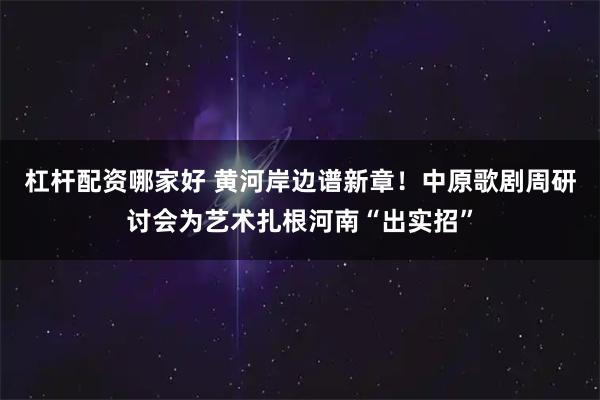 杠杆配资哪家好 黄河岸边谱新章！中原歌剧周研讨会为艺术扎根河南“出实招”