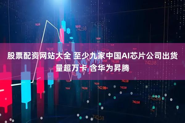 股票配资网站大全 至少九家中国AI芯片公司出货量超万卡 含华为昇腾