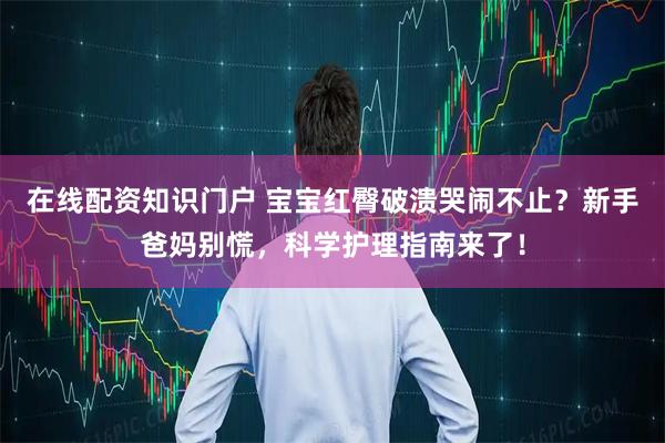 在线配资知识门户 宝宝红臀破溃哭闹不止？新手爸妈别慌，科学护理指南来了！
