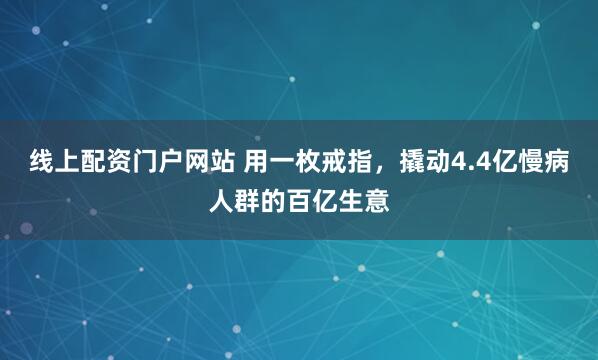 线上配资门户网站 用一枚戒指，撬动4.4亿慢病人群的百亿生意