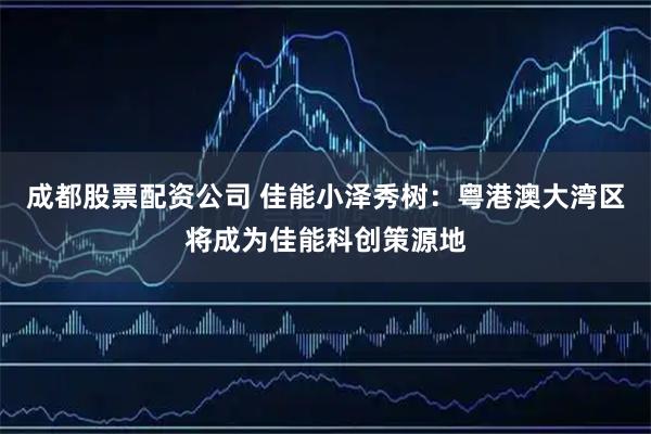 成都股票配资公司 佳能小泽秀树：粤港澳大湾区将成为佳能科创策源地