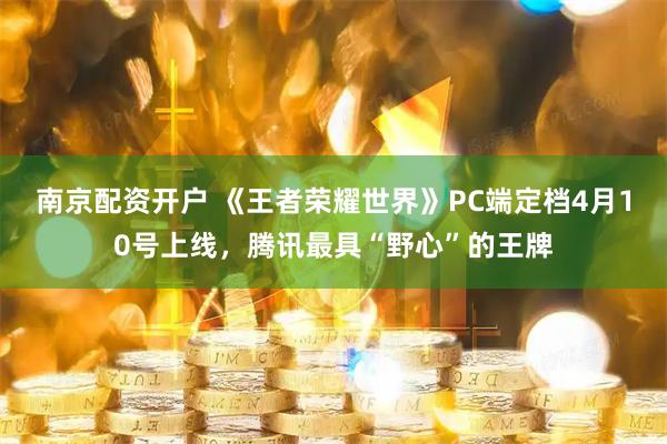 南京配资开户 《王者荣耀世界》PC端定档4月10号上线，腾讯最具“野心”的王牌