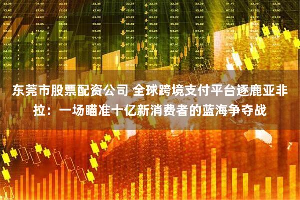 东莞市股票配资公司 全球跨境支付平台逐鹿亚非拉：一场瞄准十亿新消费者的蓝海争夺战